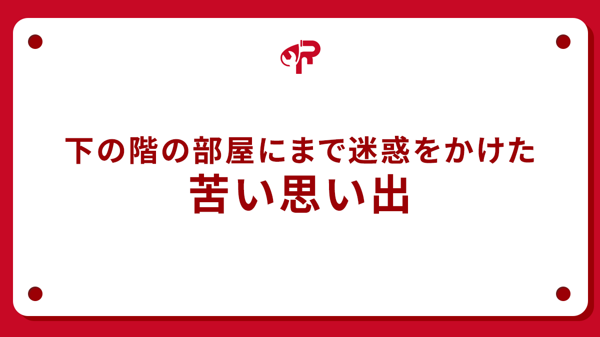 下の階の部屋にまで迷惑をかけた苦い思い出